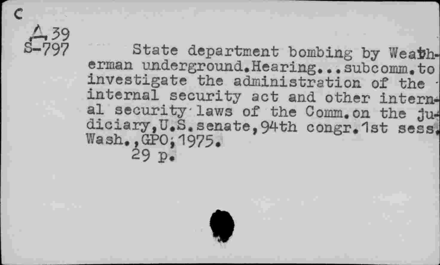 ﻿c
A 39 S-797
State department bombing by Weatherman underground.Hearing... subcomm, to investigate the administration of the -internal security act and other internal security laws of the Comm.on the judiciary,U.S. senate, 94th congr.lst sess, Wash. ,GPOi1975.
29 P.